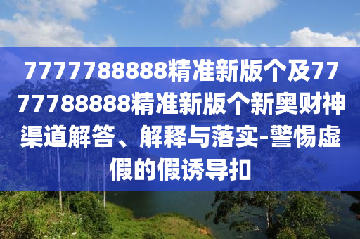 7777788888精準(zhǔn)新版?zhèn)€及7777788888精準(zhǔn)新版?zhèn)€新奧財神渠道解答、解釋與落實-警惕虛假的假誘導(dǎo)扣石家莊阿鷗環(huán)保科技有限公司