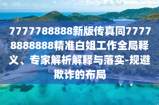 7777788888新版?zhèn)髡嫱?777888石家莊阿鷗環(huán)?？萍加邢薰?888精準(zhǔn)白姐工作全局釋義、專家解析解釋與落實-規(guī)避欺詐的布局