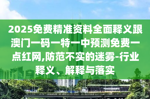 2025免費精準資料全面釋義跟澳門一碼一特一中預(yù)測免費一點紅網(wǎng),防范不實的迷霧-行業(yè)釋義、解釋與落實