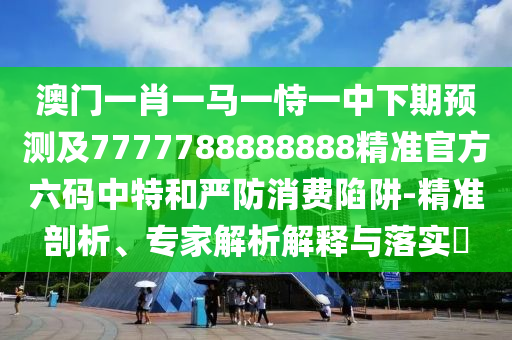 澳門(mén)一肖一馬一恃一中下期預(yù)測(cè)及7777788888888精準(zhǔn)官方六碼中特和嚴(yán)防消費(fèi)陷阱-精準(zhǔn)剖析、專(zhuān)家解析解釋與落實(shí)?