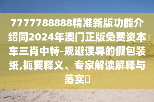 7777788888精準(zhǔn)新版功能介紹同2024年澳門(mén)正版免費(fèi)資本車(chē)三肖中特-規(guī)避誤導(dǎo)的假包裝紙,扼要釋義、專(zhuān)家解讀解釋與落實(shí)?