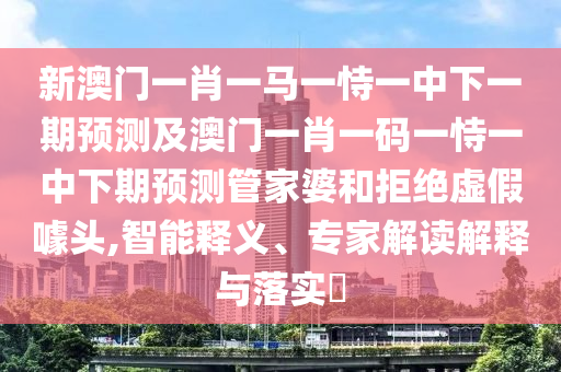 新澳門一肖一馬一恃一中下一期預(yù)測及澳門一肖一碼一恃一中下期預(yù)測管家婆和拒絕虛假噱頭,智能釋義、專家解讀解釋與落實(shí)?