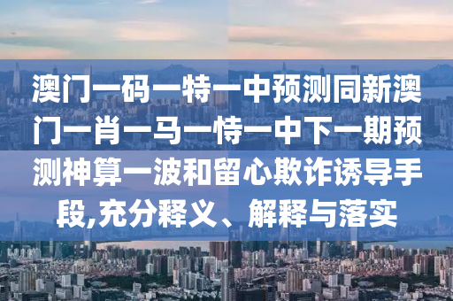 澳門一碼一特一中預測同新澳門一肖一馬一恃一中下一期預測神算一波和留心欺詐誘導手段,充分釋義、解釋與落實