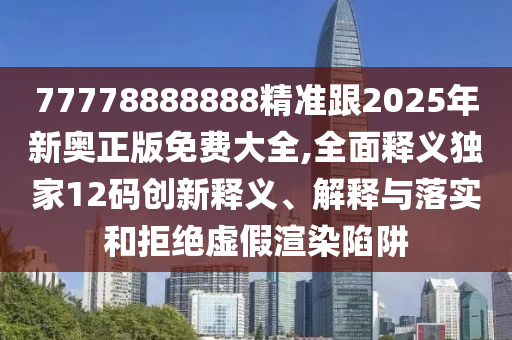 77778888888精準跟2025年新奧正版免費大全,全面釋義獨家12碼創(chuàng)新釋義、解釋與落實和拒絕虛假渲染陷阱