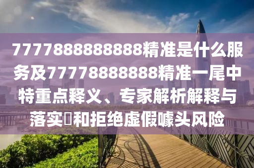 7777888888888精準是什么服務及77778888888精準一尾中特重點釋義、專家解析解釋與落實?和拒絕虛假噱頭風險