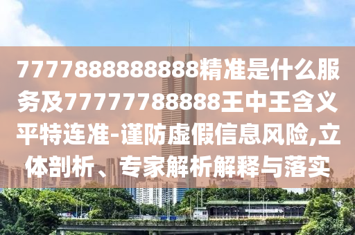 7777888888888精準是什么服務及77777788888王中王含義平特連準-謹防虛假信息風險,立體剖析、專家解析解釋與落實