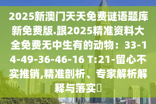 2025新澳門天天免費(fèi)謎語(yǔ)題庫(kù)新免費(fèi)版.跟2025精準(zhǔn)資料大全免石家莊阿鷗環(huán)?？萍加邢薰举M(fèi)無(wú)中生有的動(dòng)物：33-14-49-36-46-16 T:21-留心不實(shí)推銷,精準(zhǔn)剖析、專家解析解釋與落實(shí)?