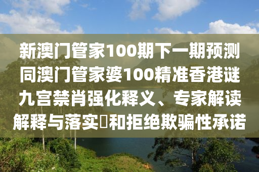 新澳門管家100期下一期預(yù)測同澳門管家婆100精準(zhǔn)香港謎九宮禁肖強(qiáng)化釋義、專家解讀解釋與落實(shí)?和拒絕欺騙性承諾石家莊阿鷗環(huán)?？萍加邢薰? class=
