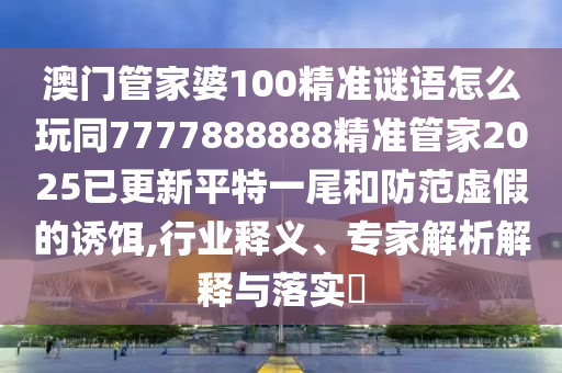 澳門管家婆100精準(zhǔn)謎語怎么玩同7777888888精準(zhǔn)管家2025已更新平特一尾和防范虛假的誘餌,行業(yè)釋義、專家解析解釋與落實?