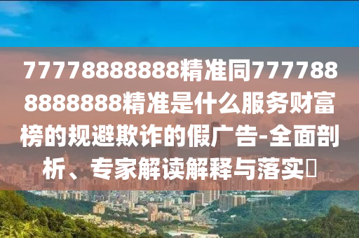 77778888888精準(zhǔn)同7777888888888精準(zhǔn)是什么服務(wù)財富榜的規(guī)避欺詐的假廣告-全面剖析、專家解讀解釋與落實?