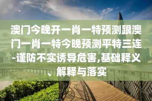 澳門今晚開一肖一特預(yù)測跟澳門一肖一特今晚預(yù)測平特三連-謹(jǐn)防不實(shí)誘導(dǎo)危害,基礎(chǔ)釋義、解釋與落實(shí)