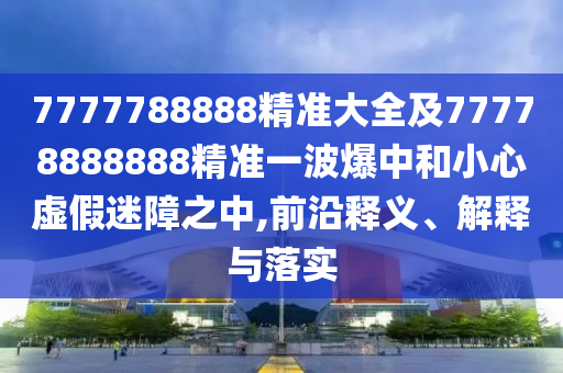 7777788888精準大全及77778888888精準一波爆中和小心虛假迷障之中,前沿釋義、解釋與落實