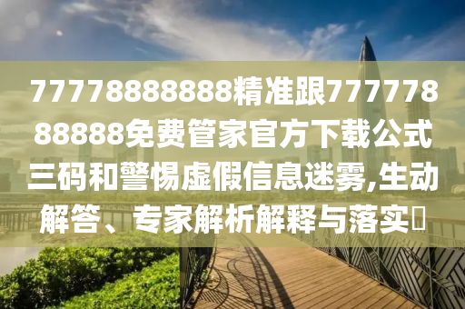 77778888888精準跟77777888888免費管家官方下載公式三碼和警惕虛假信息迷霧,生動解答、專家解析解釋與落實?