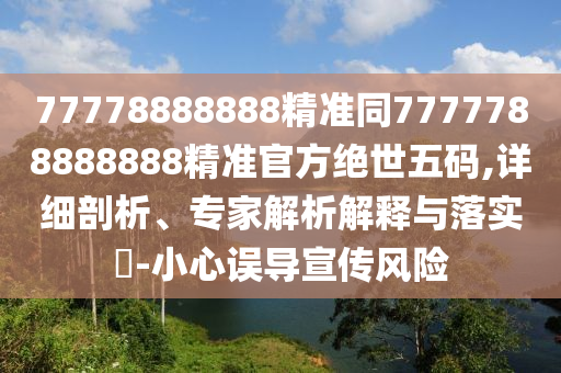77778888888精準(zhǔn)同7777788888888精準(zhǔn)官方絕世五碼,詳細(xì)剖析、專家解析解釋與落實(shí)?-小心誤導(dǎo)宣傳風(fēng)險(xiǎn)
