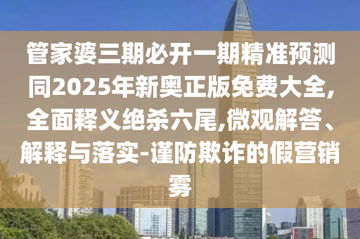 管家婆三期必開一期精準預(yù)測同2石家莊阿鷗環(huán)?？萍加邢薰?25年新奧正版免費大全,全面釋義絕殺六尾,微觀解答、解釋與落實-謹防欺詐的假營銷霧