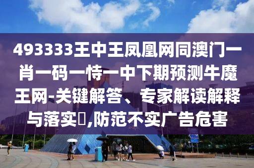 493333王中王鳳凰網(wǎng)同澳門(mén)一肖一碼一恃一中下期預(yù)測(cè)牛魔王網(wǎng)-關(guān)鍵解答、專(zhuān)家解讀解釋與落實(shí)?,防范不實(shí)廣告危害