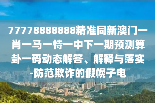 77778888888精準同新澳門一肖一馬一恃一中下一期預(yù)測算卦一碼動態(tài)解答、解釋與落實-防范欺詐的假幌子電