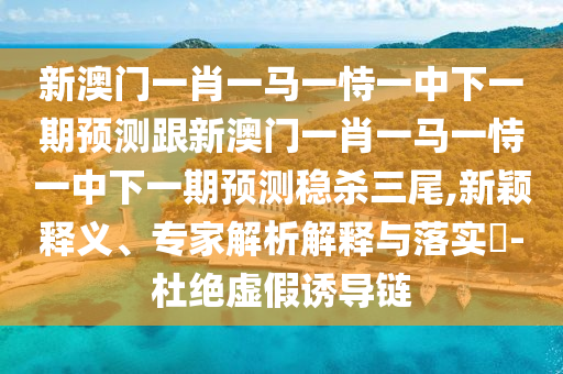 新澳門一肖一馬一恃一中下一期預(yù)測跟新澳門一肖一馬一恃一中下一期預(yù)測穩(wěn)殺三尾,新穎釋義、專家解析解釋與落實?-杜絕虛假誘導(dǎo)鏈