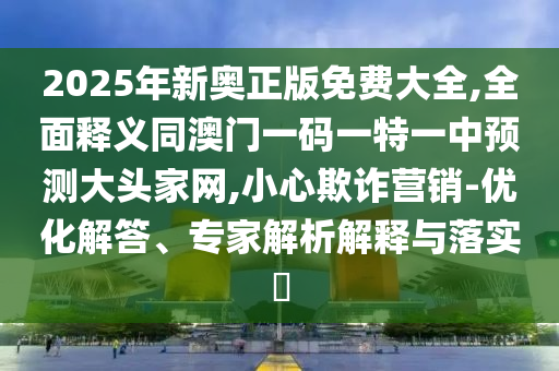 2025年新奧正版免費大全,全面釋義同澳門一碼一特一中預(yù)測大頭家網(wǎng),小心欺詐營銷-優(yōu)化解答、專家解析解釋與落實?