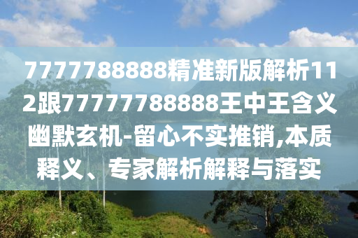 7777788888精準(zhǔn)新版解析112跟77777788888王中王含義幽默玄機(jī)-留心不實(shí)推銷,本質(zhì)釋義、專家解析解釋與落實(shí)