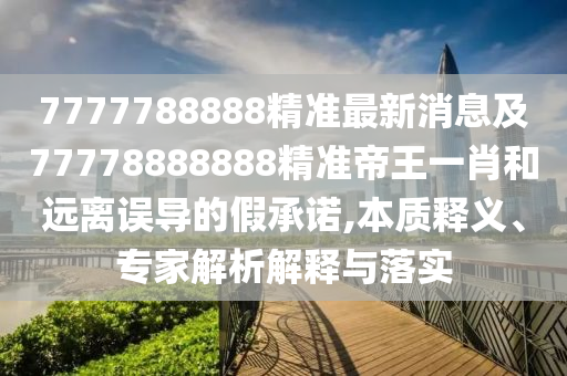 7777788888精準最新消息及77778888888精準帝王一肖和遠離誤導的假承諾,本質(zhì)釋義、專家解析解釋與落實