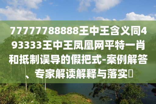 77777788888王中王含義同493333王中王鳳凰網(wǎng)平特一肖和抵制誤導(dǎo)的假把式-案例解答、專家解讀解釋與落實(shí)?