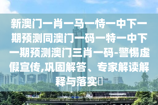 新澳門(mén)一肖一馬一恃一中下一期預(yù)測(cè)同澳門(mén)一碼一特一中下一期預(yù)測(cè)澳門(mén)三肖一碼-警惕虛假宣傳,鞏固解答、專(zhuān)家解讀解釋與落實(shí)?