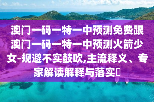 澳門一碼一特一中預(yù)測免費(fèi)跟澳門一碼一特一中預(yù)測火箭少女-規(guī)避不實(shí)鼓吹,主流釋義、專家解讀解釋與落實(shí)?