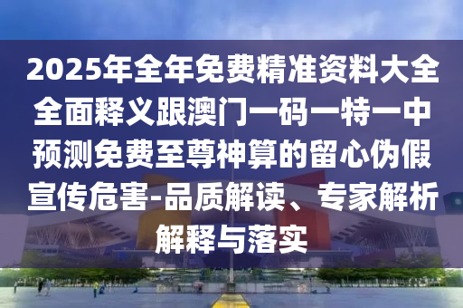 2025年全年免費(fèi)精準(zhǔn)資料大全全面釋義跟澳門一碼一特一中預(yù)測免費(fèi)至尊神算的留心偽假宣傳危害-品質(zhì)解讀、專家解析解釋與落實(shí)