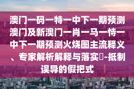 澳門一碼一特一中下一期預(yù)測(cè)澳門及新澳門一肖一馬一恃一中下一期預(yù)測(cè)火燒圖主流釋義、專家解析解釋與落實(shí)?-抵制誤導(dǎo)的假把式