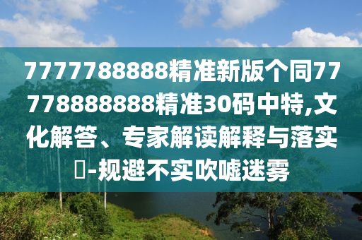 7777788888精準(zhǔn)新版?zhèn)€同77778888888精準(zhǔn)30碼中特,文化解答、專家解讀解釋與落實(shí)?-規(guī)避不實(shí)吹噓迷霧