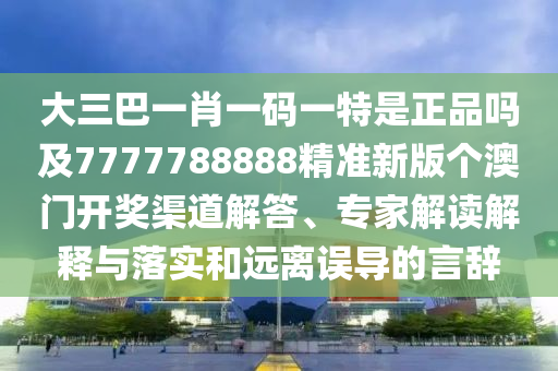 大三巴一肖一碼一特是正品嗎及7777788888精準新版?zhèn)€澳門開獎渠道解答、專家解讀解釋與落實和遠離誤導的言辭