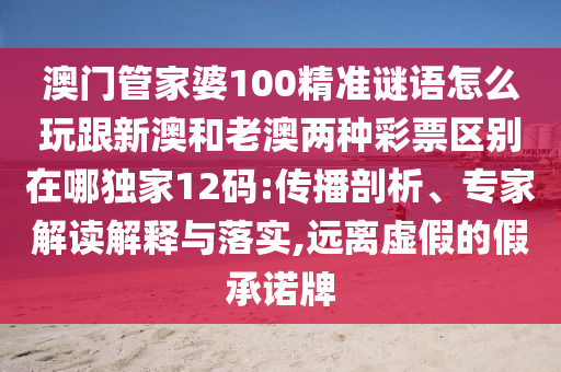 澳門管家婆100精準謎語怎么玩跟新澳和老澳兩種彩票區(qū)別在哪獨家12碼:傳播剖析、專家解讀解釋與落實,遠離虛假的假承諾牌
