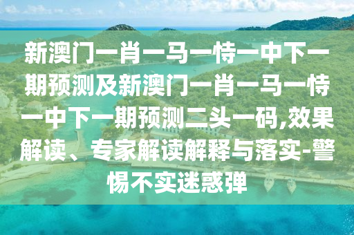 新澳門一肖一馬一恃一中下一期預(yù)測及新澳門一肖一馬一恃一中下一期預(yù)測二頭一碼,效果解讀、專家解讀解釋與落實-警惕不實迷惑彈