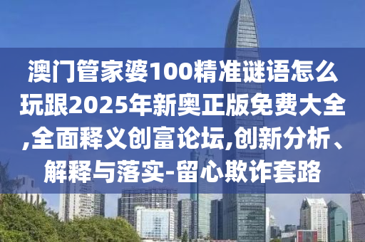 澳門管家婆100精準謎語怎么玩跟2025年新奧正版免費大全,全面釋義創(chuàng)富論壇,創(chuàng)新分析、解釋與落實-留心欺詐套路