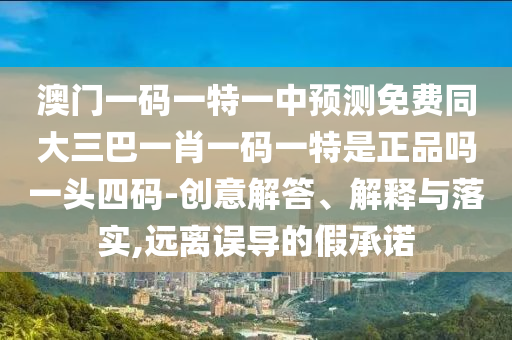 澳門一碼一特一中預測免費同大三巴一肖一碼一特是正品嗎一頭四碼-創(chuàng)意解答、解釋與落實,遠離誤導的假承諾