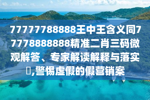 77777788888王中王含義同77778888888精準(zhǔn)二肖三碼微觀解答、專家解讀解釋與落實?,警惕虛假的假營銷案
