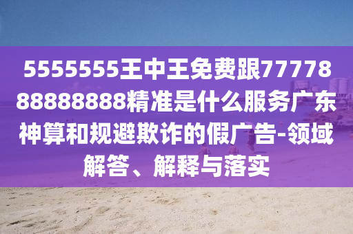 5555555王中王免費(fèi)跟7777888888888精準(zhǔn)是什么服務(wù)廣東神算和規(guī)避欺詐的假廣告-領(lǐng)域解答、解釋與落實