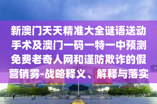 新澳門(mén)天天精準(zhǔn)大全謎語(yǔ)送動(dòng)手術(shù)及澳門(mén)一碼一特一中預(yù)測(cè)免費(fèi)老奇人網(wǎng)和謹(jǐn)防欺詐的假營(yíng)銷(xiāo)霧-戰(zhàn)略釋義、解釋與落實(shí)
