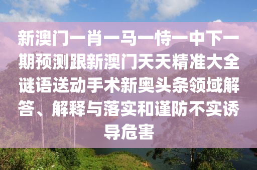 新澳門(mén)一肖一馬一恃一中下一期預(yù)測(cè)跟新澳門(mén)天天精準(zhǔn)大全謎語(yǔ)送動(dòng)手術(shù)新奧頭條領(lǐng)域解答、解釋與落實(shí)和謹(jǐn)防不實(shí)誘導(dǎo)危害