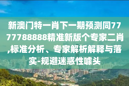 新澳門特一肖下一期預(yù)測同7777788888精準(zhǔn)新版?zhèn)€專家二肖,標(biāo)準(zhǔn)分析、專家解析解釋與落實(shí)-規(guī)避迷惑性噱頭