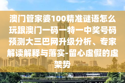 澳門管家婆100精準(zhǔn)謎語怎么玩跟澳門一碼一特一中獎號碼預(yù)測大三巴網(wǎng)升級分析、專家解讀解釋與落實-留心虛假的虛架勢