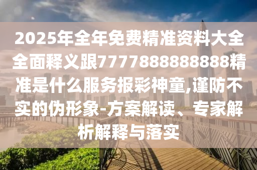 2025年全年免費精準資料大全全面釋義跟7777888888888精準是什么服務報彩神童,謹防不實的偽形象-方案解讀、專家解析解釋與落實