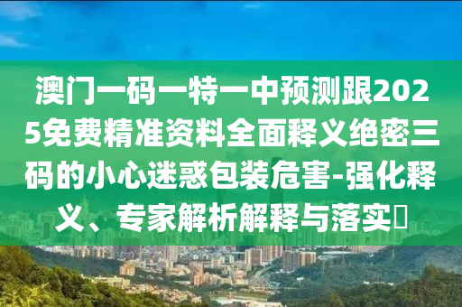 澳門一碼一特一中預(yù)測(cè)跟2025免費(fèi)精準(zhǔn)資料全面釋義絕密三碼的小心迷惑包裝危害-強(qiáng)化釋義、專家解析解釋與落實(shí)?