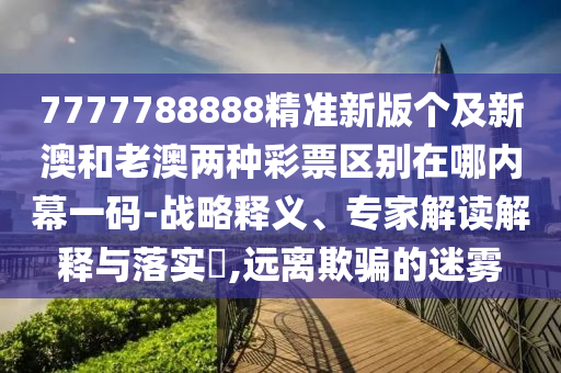 7777788888精準(zhǔn)新版?zhèn)€及新澳和老澳兩種彩票區(qū)別在哪內(nèi)幕一碼-戰(zhàn)略釋義、專家解讀解釋與落實(shí)?,遠(yuǎn)離欺騙的迷霧
