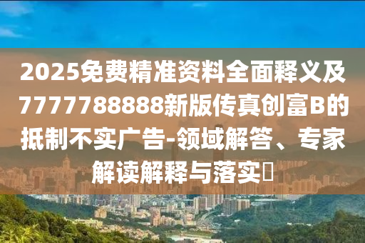 2025免費精準(zhǔn)資料全面釋義及7777788888新版?zhèn)髡鎰?chuàng)富B的抵制不實廣告-領(lǐng)域解答、專家解讀解釋與落實?