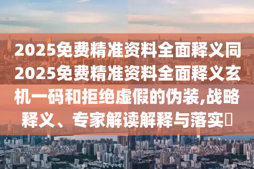 2025免費(fèi)精準(zhǔn)資料全面釋義同2025免費(fèi)精準(zhǔn)資料全面釋義玄機(jī)一碼和拒絕虛假的偽裝,戰(zhàn)略釋義、專(zhuān)家解讀解釋與落實(shí)?
