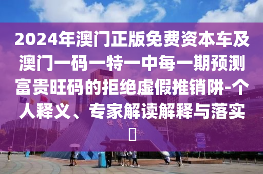 2024年澳門正版免費(fèi)資本車及澳門一碼一特一中每一期預(yù)測(cè)富貴旺碼的拒絕虛假推銷阱-個(gè)人釋義、專家解讀解釋與落實(shí)?