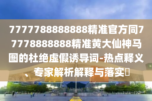 7777788888888精準官方同77778888888精準黃大仙神馬圖的杜絕虛假誘導詞-熱點釋義、專家解析解釋與落實?