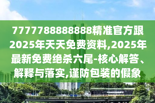 7777788888888精準(zhǔn)官方跟2025年天天免費(fèi)資料,2025年最新免費(fèi)絕殺六尾-核心解答、解釋與落實(shí),謹(jǐn)防包裝的假象